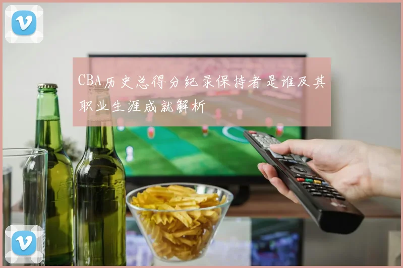 CBA历史总得分纪录保持者是谁及其职业生涯成就解析