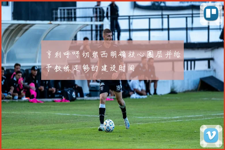 亨利呼吁切尔西明确核心圈层并给予教练足够的建设时间