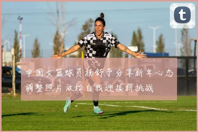 中国女篮球员杨舒予分享新年心态调整照片放松自我迎接新挑战