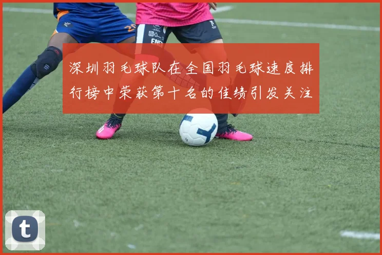 深圳羽毛球队在全国羽毛球速度排行榜中荣获第十名的佳绩引发关注