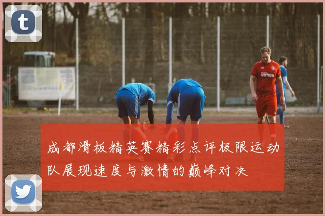 成都滑板精英赛精彩点评极限运动队展现速度与激情的巅峰对决