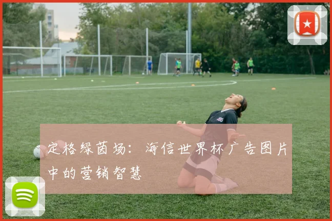 定格绿茵场：海信世界杯广告图片中的营销智慧