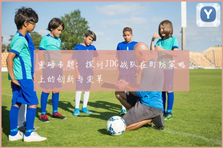 重磅专题：探讨JDG战队在盯防策略上的创新与变革