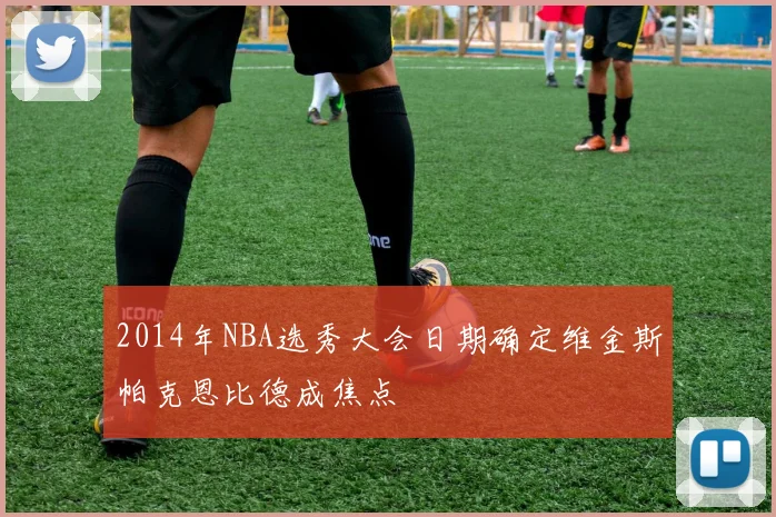 2014年NBA选秀大会日期确定维金斯帕克恩比德成焦点