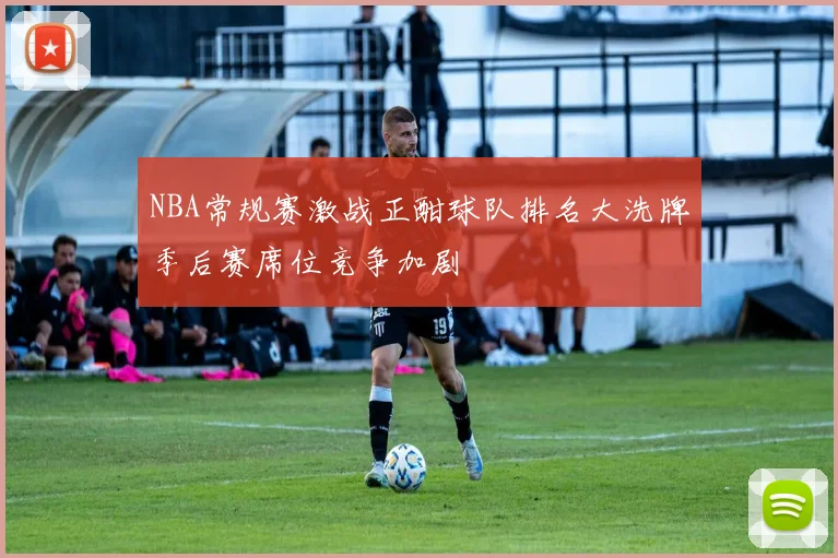 NBA常规赛激战正酣球队排名大洗牌季后赛席位竞争加剧