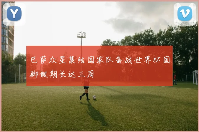 巴萨众星集结国家队备战世界杯国脚假期长达三周